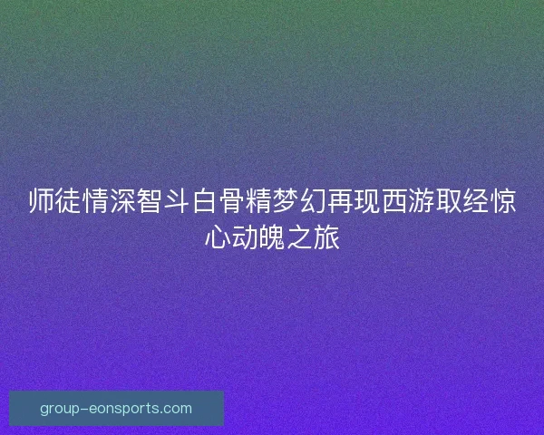 师徒情深智斗白骨精梦幻再现西游取经惊心动魄之旅