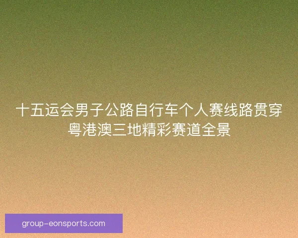 十五运会男子公路自行车个人赛线路贯穿粤港澳三地精彩赛道全景